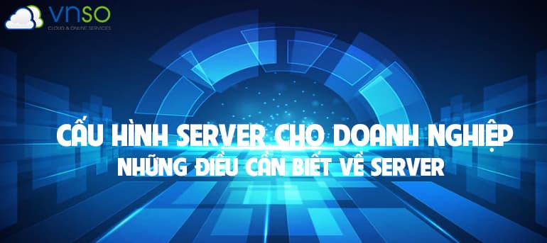 CẤU HÌNH SERVER CHO DOANH NGHIỆP NHỮNG ĐIỀU CẦN BIẾT VỀ SERVER