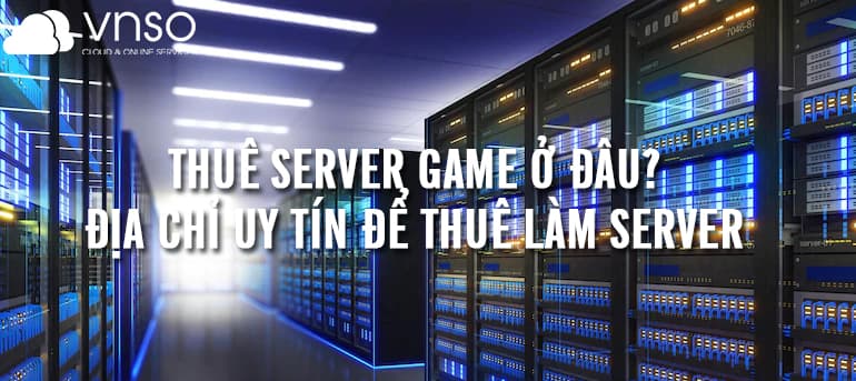 Thuê Game Server ở đâu? Địa chỉ uy tín để thuê làm game