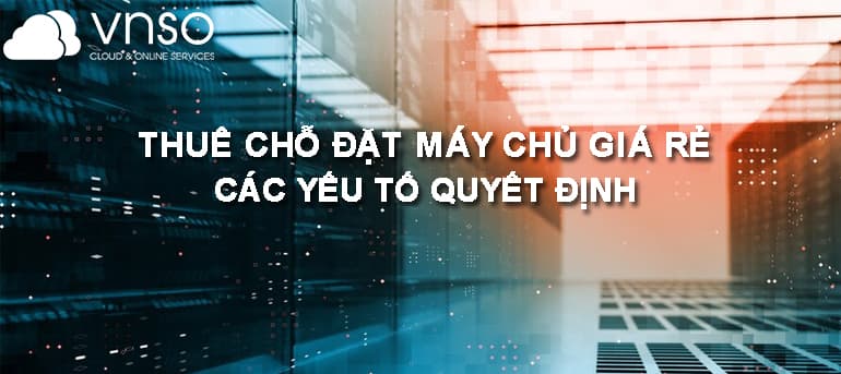 THUÊ CHỖ ĐẶT MÁY CHỦ GIÁ RẺ – CÁC YẾU TỐ QUYẾT ĐỊNH