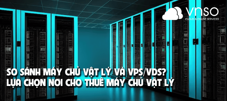 So sánh máy chủ vật lý và VPS/VDS? Lựa chọn nơi cho thuê máy chủ vật lý